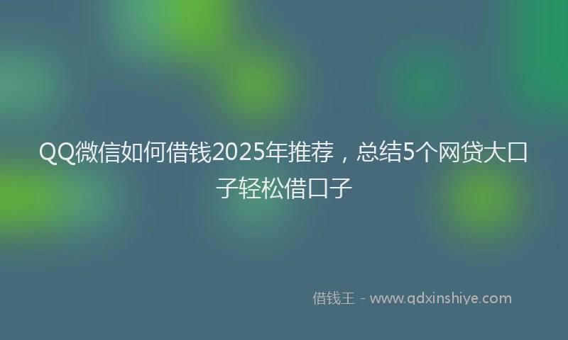 QQ微信如何借钱2025年推荐，总结5个网贷大口子轻松借口子