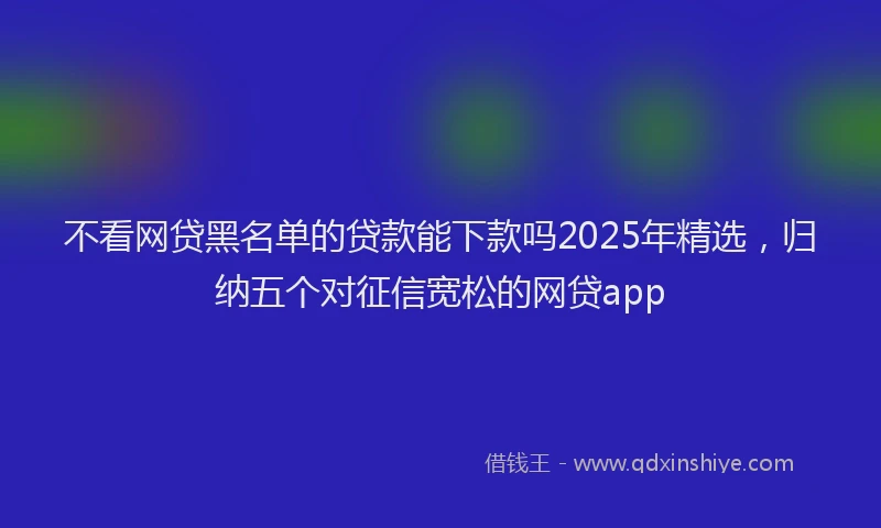 不看网贷黑名单的贷款能下款吗2025年精选，归纳五个对征信宽松的网贷app