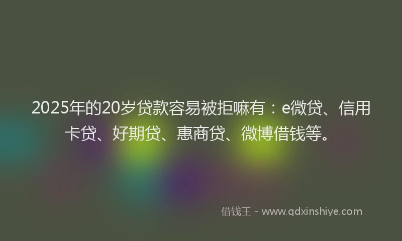 2025年的20岁贷款容易被拒嘛有：e微贷、信用卡贷、好期贷、惠商贷、微博借钱等。