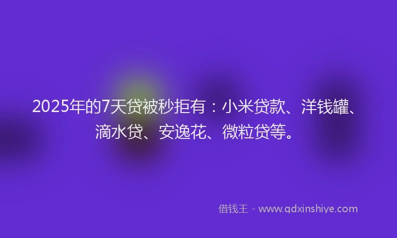 2025年的7天贷被秒拒有：小米贷款、洋钱罐、滴水贷、安逸花、微粒贷等。