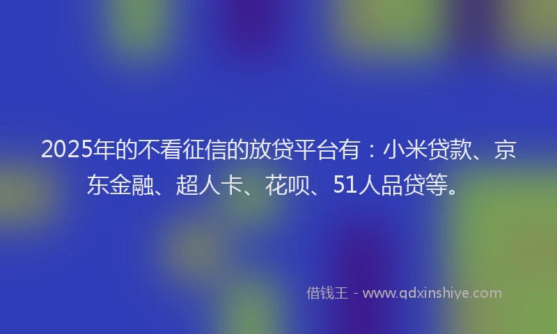 2025年的不看征信的放贷平台有：小米贷款、京东金融、超人卡、花呗、51人品贷等。
