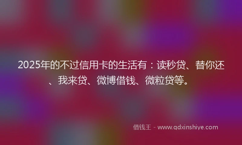 2025年的不过信用卡的生活有：读秒贷、替你还、我来贷、微博借钱、微粒贷等。