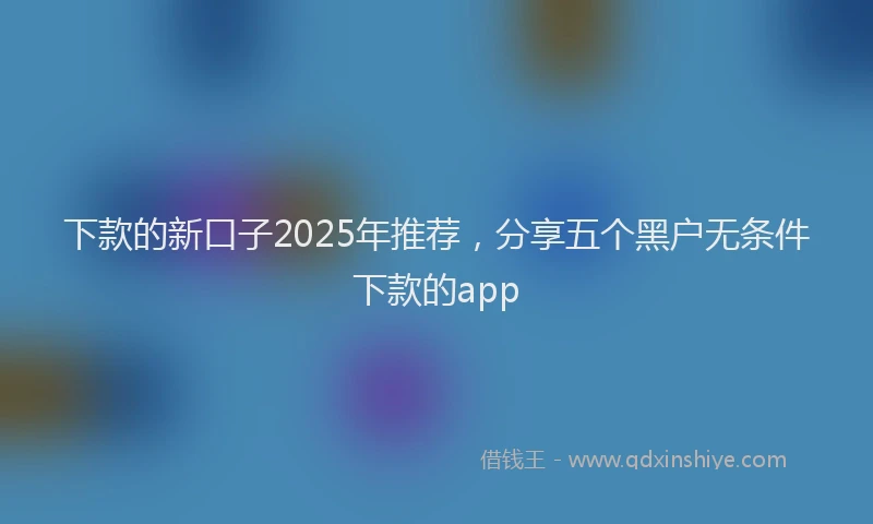 下款的新口子2025年推荐，分享五个黑户无条件下款的app