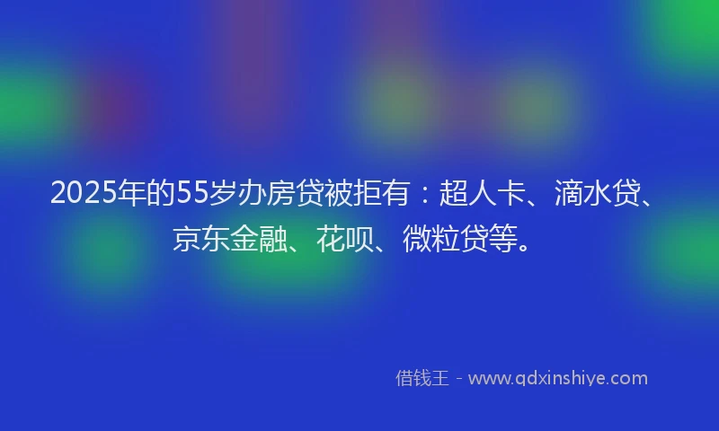 2025年的55岁办房贷被拒有：超人卡、滴水贷、京东金融、花呗、微粒贷等。