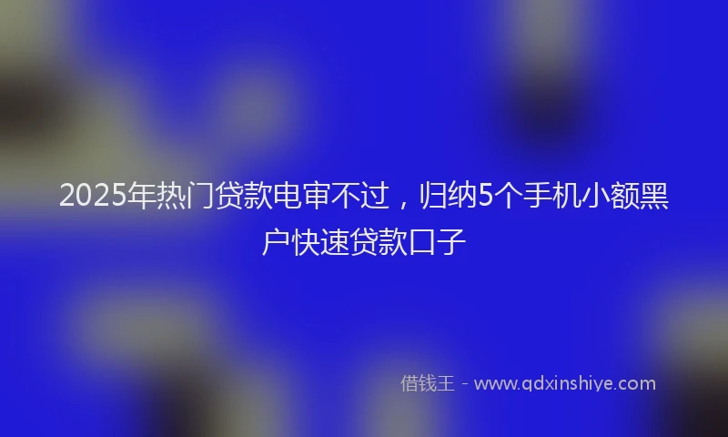 2025年热门贷款电审不过，归纳5个手机小额黑户快速贷款口子