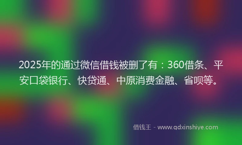 2025年的通过微信借钱被删了有：360借条、平安口袋银行、快贷通、中原消费金融、省呗等。