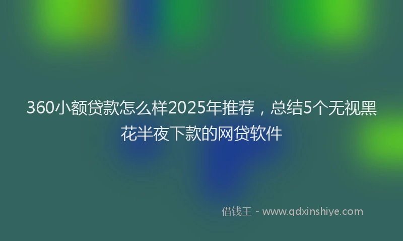 360小额贷款怎么样2025年推荐，总结5个无视黑花半夜下款的网贷软件