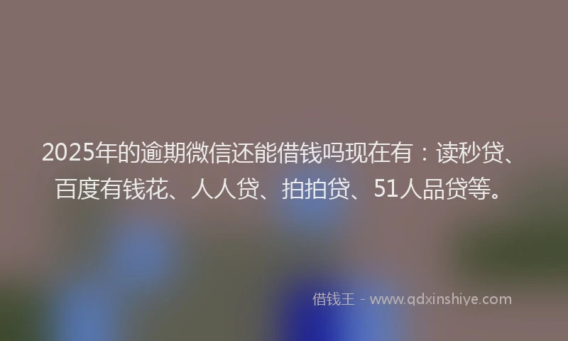 2025年的逾期微信还能借钱吗现在有：读秒贷、百度有钱花、人人贷、拍拍贷、51人品贷等。