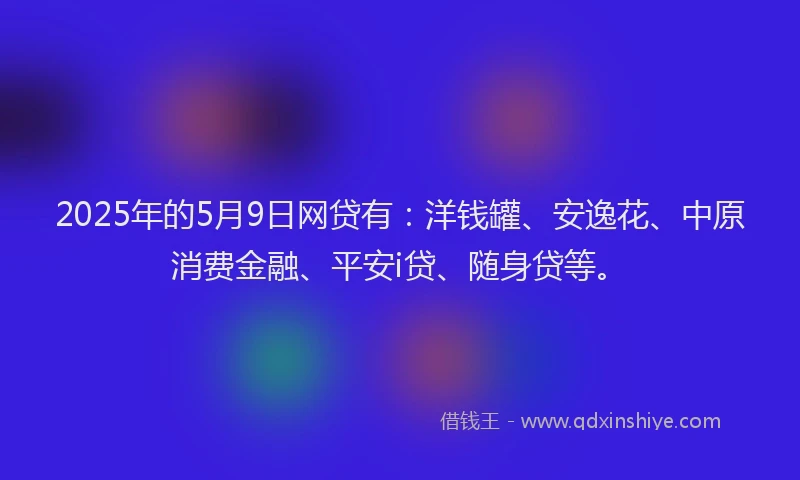 2025年的5月9日网贷有：洋钱罐、安逸花、中原消费金融、平安i贷、随身贷等。