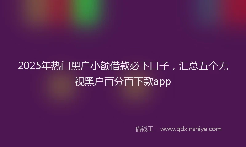 2025年热门黑户小额借款必下口子，汇总五个无视黑户百分百下款app
