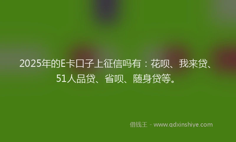 2025年的E卡口子上征信吗有：花呗、我来贷、51人品贷、省呗、随身贷等。