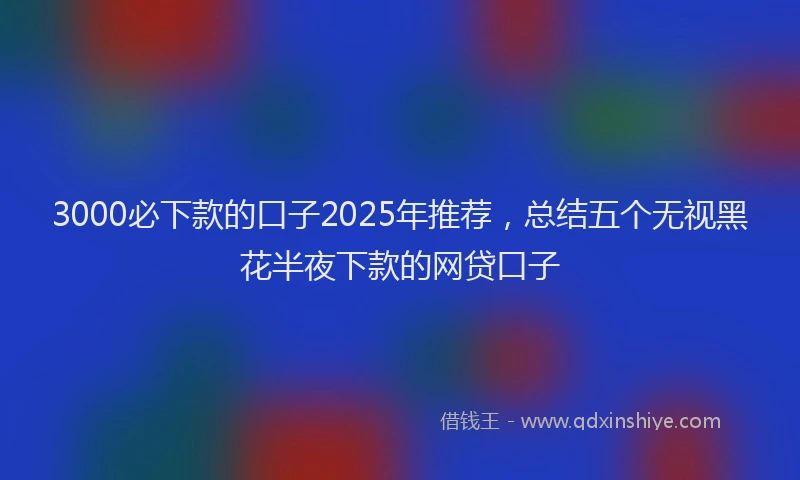 3000必下款的口子2025年推荐，总结五个无视黑花半夜下款的网贷口子
