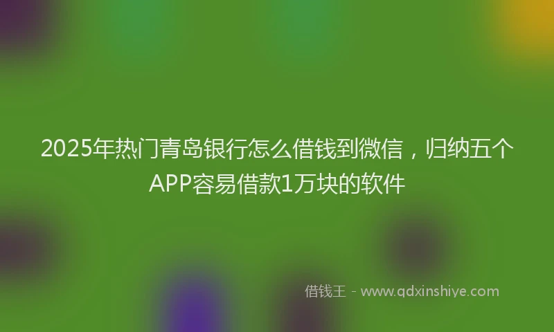 2025年热门青岛银行怎么借钱到微信，归纳五个APP容易借款1万块的软件