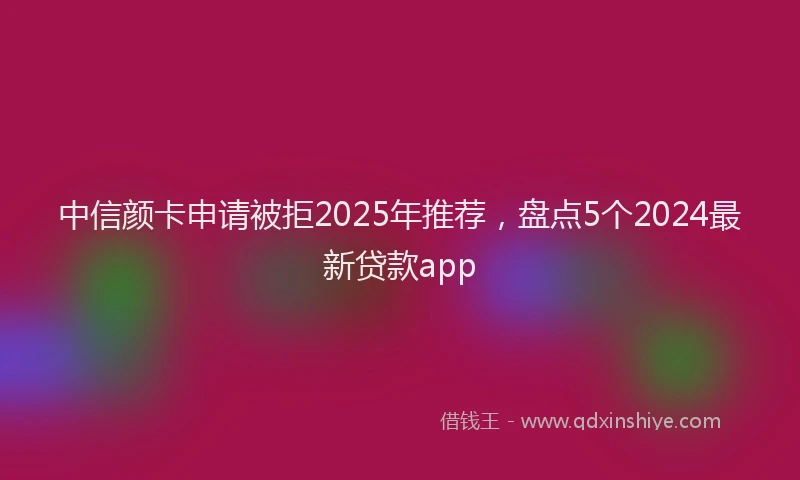 中信颜卡申请被拒2025年推荐，盘点5个2024最新贷款app