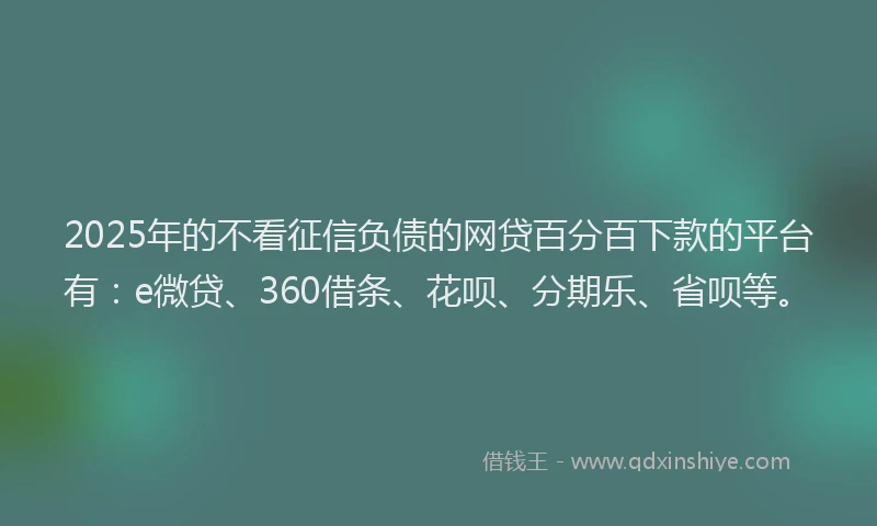 2025年的不看征信负债的网贷百分百下款的平台有：e微贷、360借条、花呗、分期乐、省呗等。
