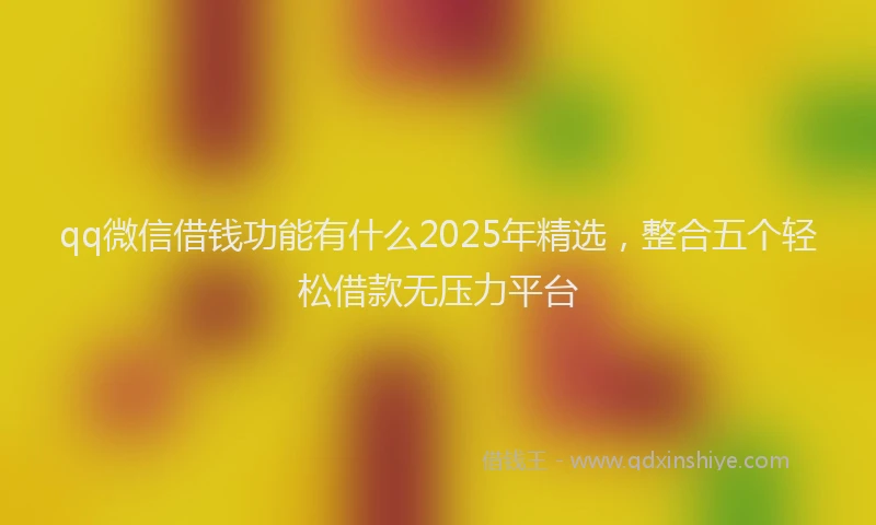 qq微信借钱功能有什么2025年精选，整合五个轻松借款无压力平台