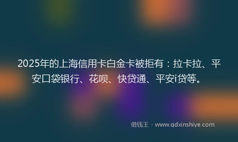 2025年的上海信用卡白金卡被拒有：拉卡拉、平安口袋银行、花呗、快贷通、平安i贷等。