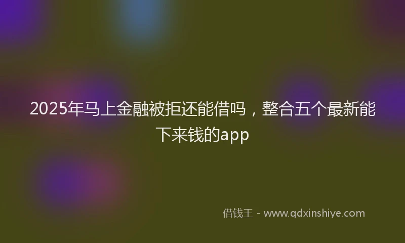 2025年马上金融被拒还能借吗，整合五个最新能下来钱的app