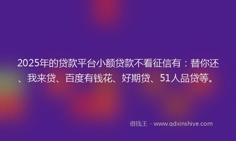 2025年的贷款平台小额贷款不看征信有：替你还、我来贷、百度有钱花、好期贷、51人品贷等。
