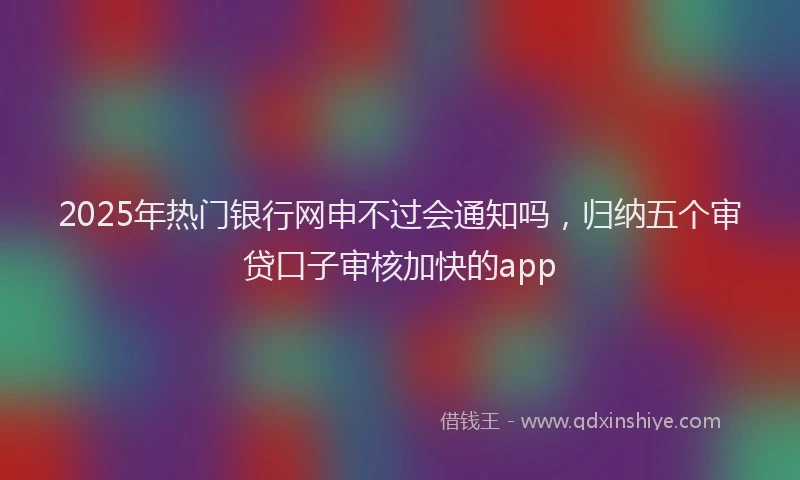 2025年热门银行网申不过会通知吗，归纳五个审贷口子审核加快的app