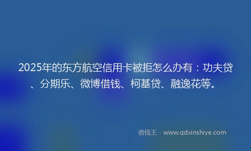 2025年的东方航空信用卡被拒怎么办有：功夫贷、分期乐、微博借钱、柯基贷、融逸花等。
