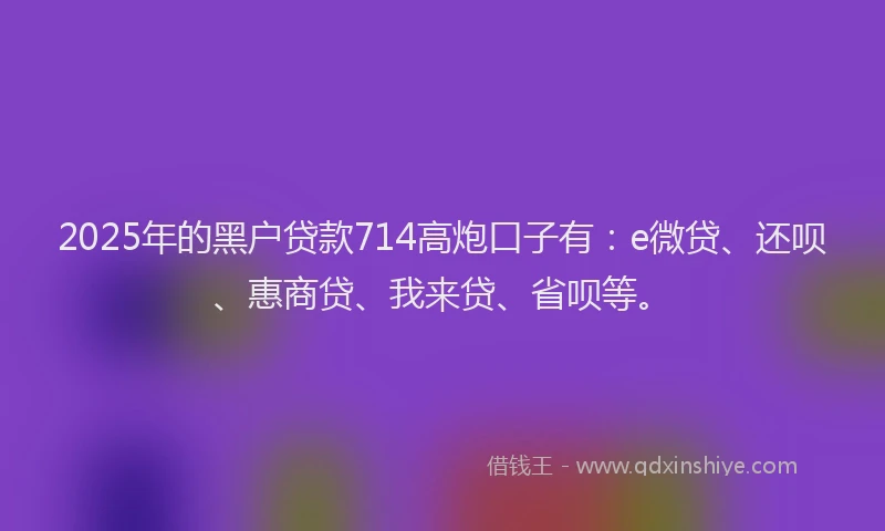 2025年的黑户贷款714高炮口子有：e微贷、还呗、惠商贷、我来贷、省呗等。