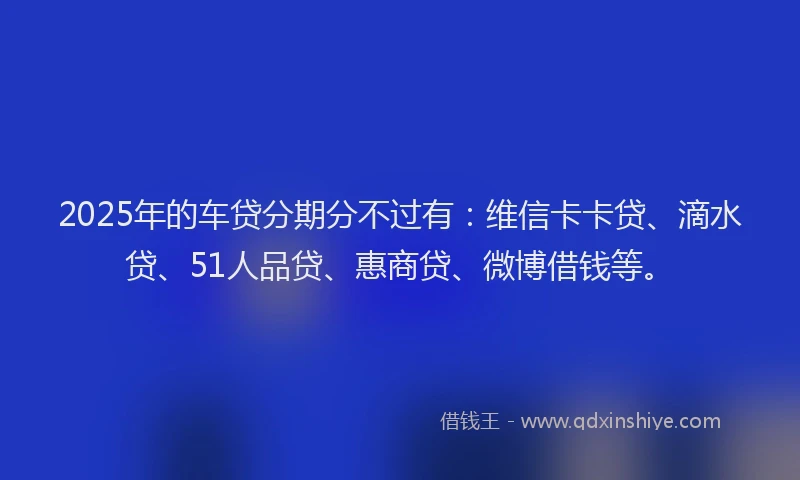 2025年的车贷分期分不过有：维信卡卡贷、滴水贷、51人品贷、惠商贷、微博借钱等。