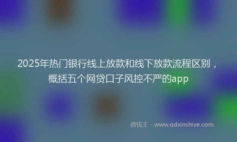2025年热门银行线上放款和线下放款流程区别，概括五个网贷口子风控不严的app