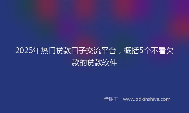2025年热门贷款口子交流平台，概括5个不看欠款的贷款软件