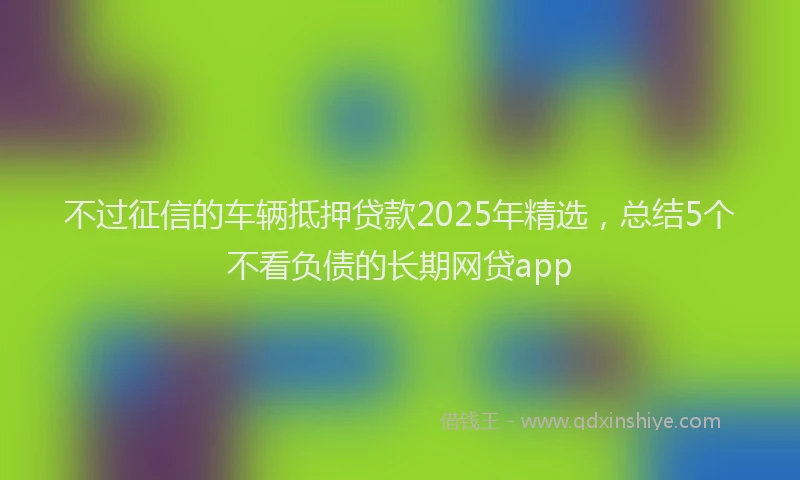 不过征信的车辆抵押贷款2025年精选，总结5个不看负债的长期网贷app