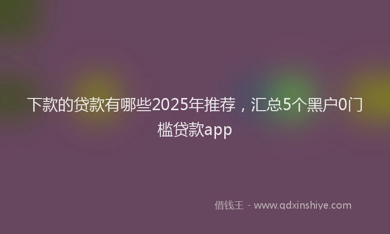 下款的贷款有哪些2025年推荐，汇总5个黑户0门槛贷款app