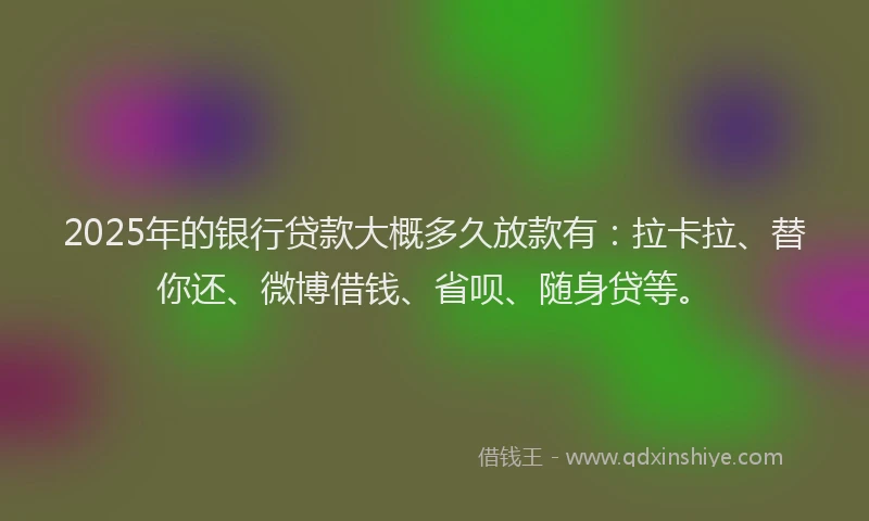 2025年的银行贷款大概多久放款有：拉卡拉、替你还、微博借钱、省呗、随身贷等。