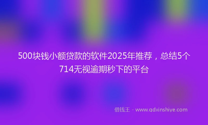 500块钱小额贷款的软件2025年推荐，总结5个714无视逾期秒下的平台
