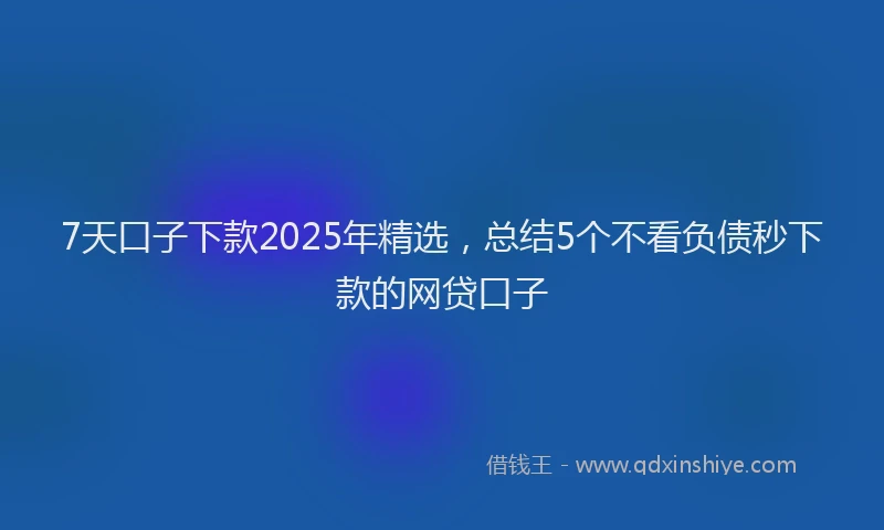 7天口子下款2025年精选，总结5个不看负债秒下款的网贷口子
