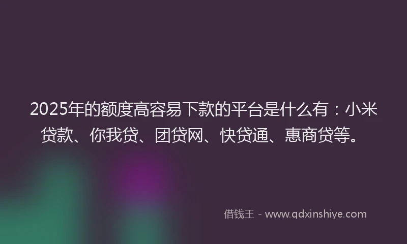 2025年的额度高容易下款的平台是什么有：小米贷款、你我贷、团贷网、快贷通、惠商贷等。