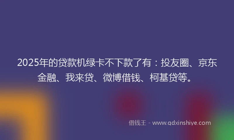 2025年的贷款机绿卡不下款了有：投友圈、京东金融、我来贷、微博借钱、柯基贷等。
