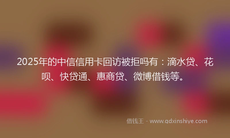 2025年的中信信用卡回访被拒吗有：滴水贷、花呗、快贷通、惠商贷、微博借钱等。