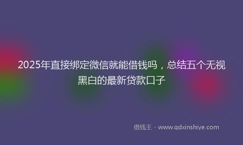 2025年直接绑定微信就能借钱吗，总结五个无视黑白的最新贷款口子