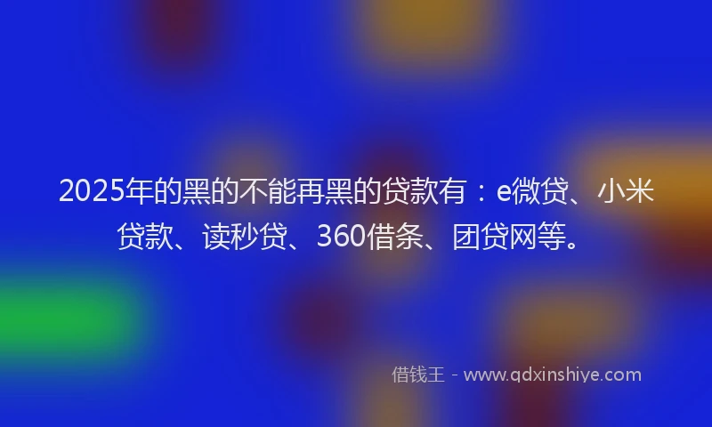 2025年的黑的不能再黑的贷款有：e微贷、小米贷款、读秒贷、360借条、团贷网等。