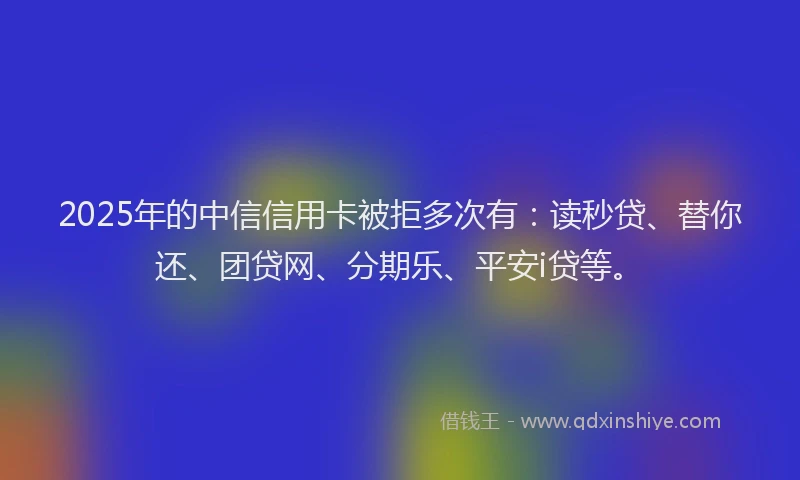 2025年的中信信用卡被拒多次有：读秒贷、替你还、团贷网、分期乐、平安i贷等。