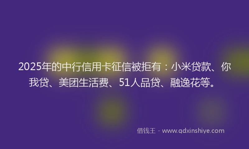 2025年的中行信用卡征信被拒有：小米贷款、你我贷、美团生活费、51人品贷、融逸花等。
