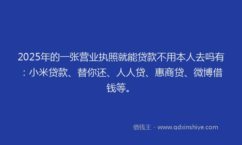 2025年的一张营业执照就能贷款不用本人去吗有：小米贷款、替你还、人人贷、惠商贷、微博借钱等。
