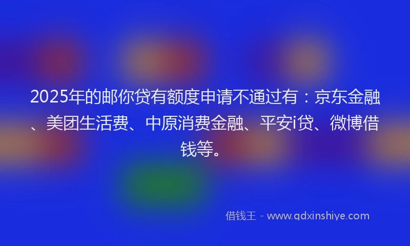 2025年的邮你贷有额度申请不通过有：京东金融、美团生活费、中原消费金融、平安i贷、微博借钱等。
