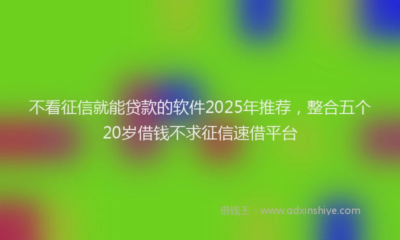 不看征信就能贷款的软件2025年推荐，整合五个20岁借钱不求征信速借平台