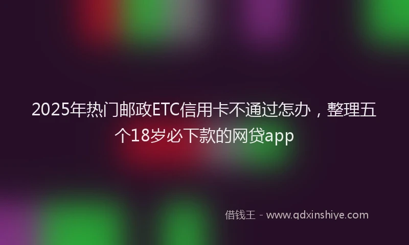 2025年热门邮政ETC信用卡不通过怎办，整理五个18岁必下款的网贷app