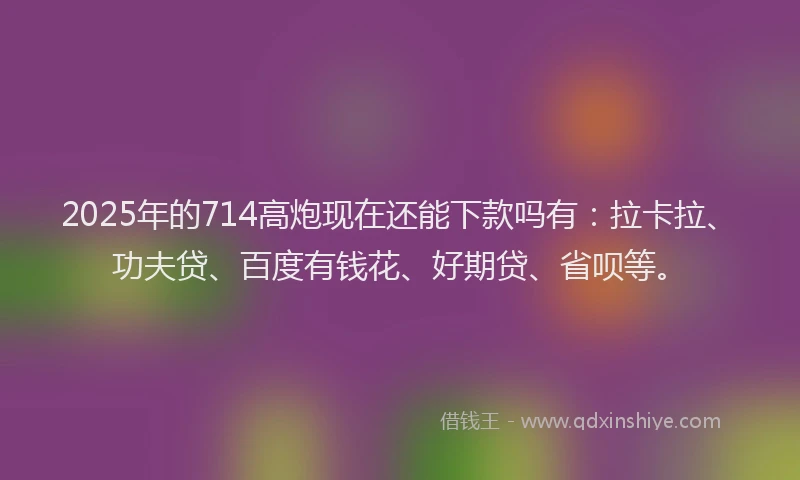 2025年的714高炮现在还能下款吗有：拉卡拉、功夫贷、百度有钱花、好期贷、省呗等。