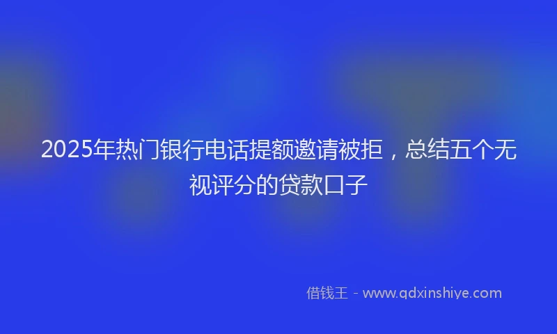 2025年热门银行电话提额邀请被拒，总结五个无视评分的贷款口子