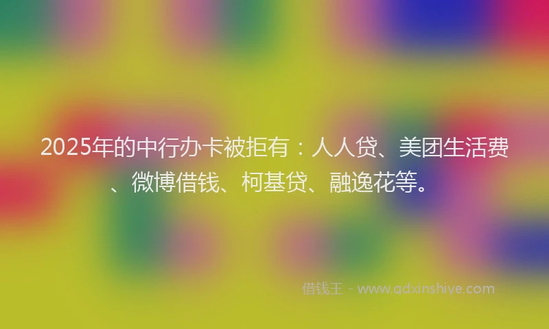 2025年的中行办卡被拒有：人人贷、美团生活费、微博借钱、柯基贷、融逸花等。