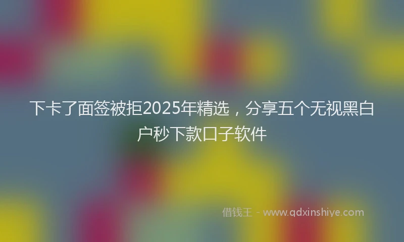 下卡了面签被拒2025年精选，分享五个无视黑白户秒下款口子软件