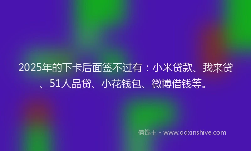 2025年的下卡后面签不过有:小米贷款、我来贷、51人品贷、小花钱包、微博借钱等。